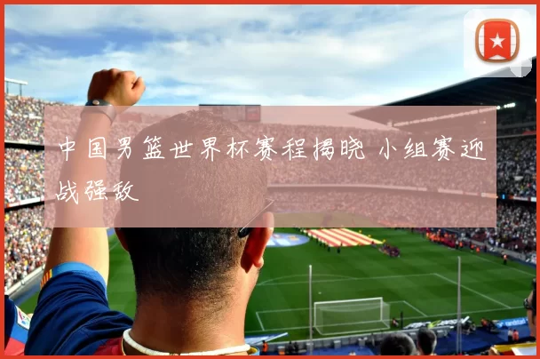 中国男篮世界杯赛程揭晓 小组赛迎战强敌