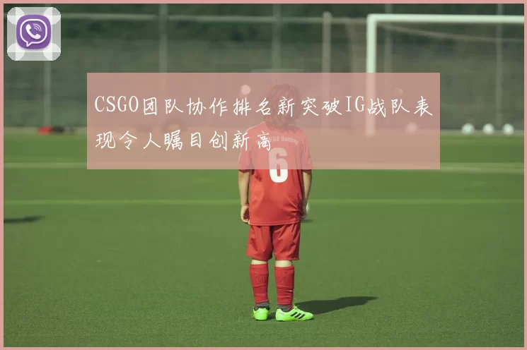 CSGO团队协作排名新突破IG战队表现令人瞩目创新高