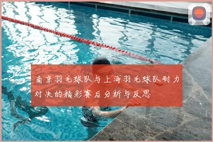 南京羽毛球队与上海羽毛球队耐力对决的精彩赛后分析与反思