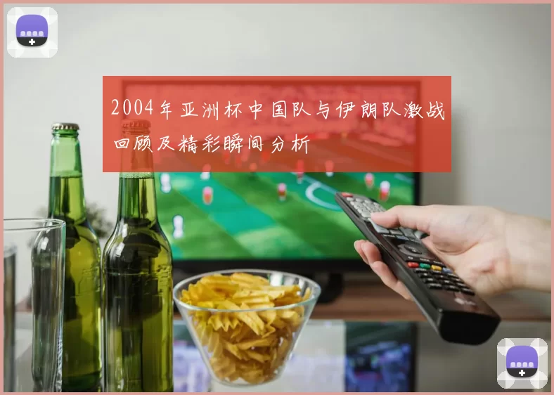 2004年亚洲杯中国队与伊朗队激战回顾及精彩瞬间分析