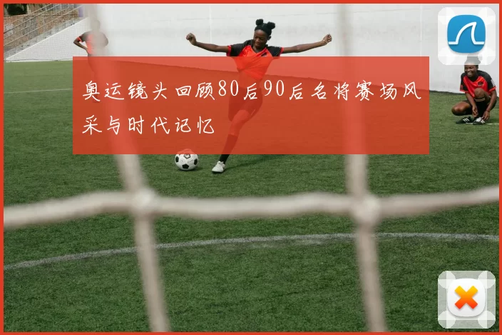 奥运镜头回顾80后90后名将赛场风采与时代记忆