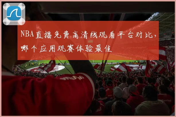NBA直播免费高清线观看平台对比,哪个应用观赛体验最佳