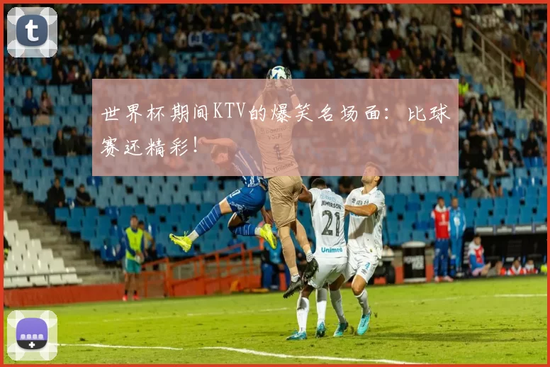 世界杯期间KTV的爆笑名场面：比球赛还精彩！