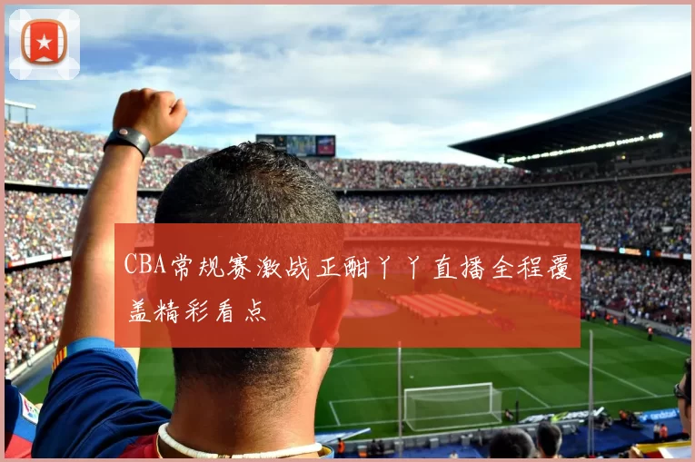 CBA常规赛激战正酣丫丫直播全程覆盖精彩看点