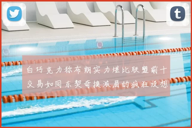 白巧克力称布朗实力堪比联盟前十交易如同东契奇换浓眉的疯狂设想