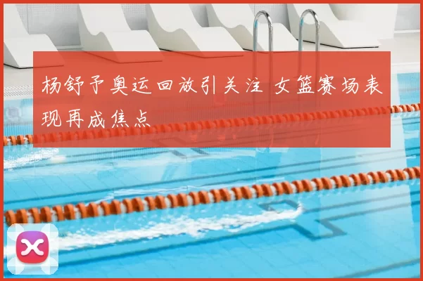 杨舒予奥运回放引关注 女篮赛场表现再成焦点