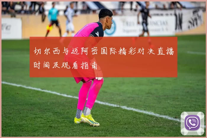 切尔西与迈阿密国际精彩对决直播时间及观看指南