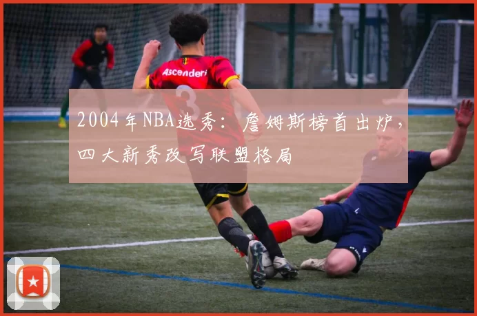 2004年NBA选秀：詹姆斯榜首出炉，四大新秀改写联盟格局