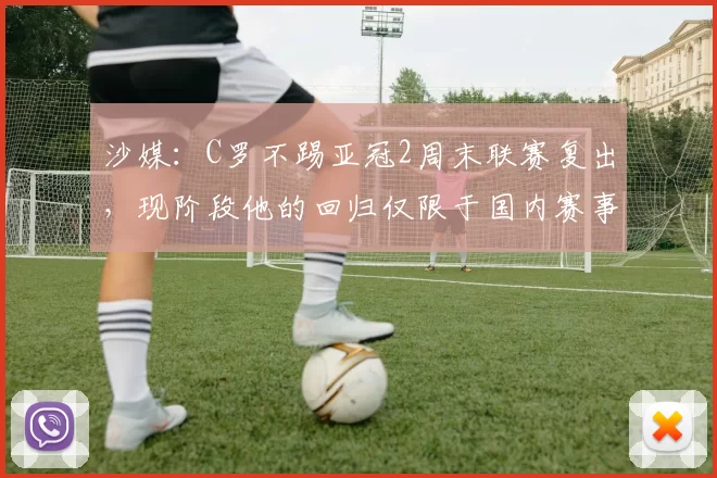沙媒：C罗不踢亚冠2周末联赛复出，现阶段他的回归仅限于国内赛事
