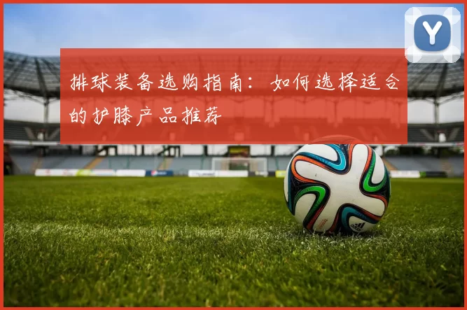 排球装备选购指南:如何选择适合的护膝产品推荐
