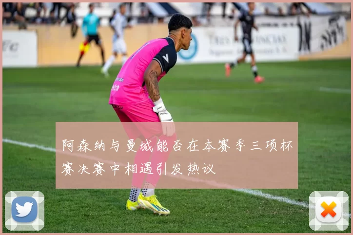 阿森纳与曼城能否在本赛季三项杯赛决赛中相遇引发热议