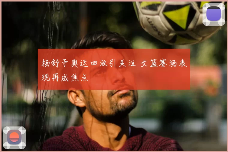 杨舒予奥运回放引关注 女篮赛场表现再成焦点