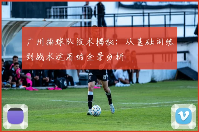 广州排球队技术揭秘：从基础训练到战术运用的全景分析