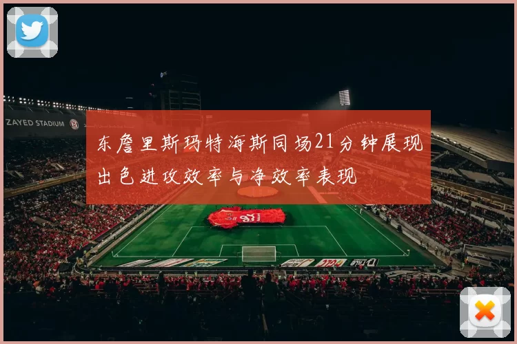东詹里斯玛特海斯同场21分钟展现出色进攻效率与净效率表现