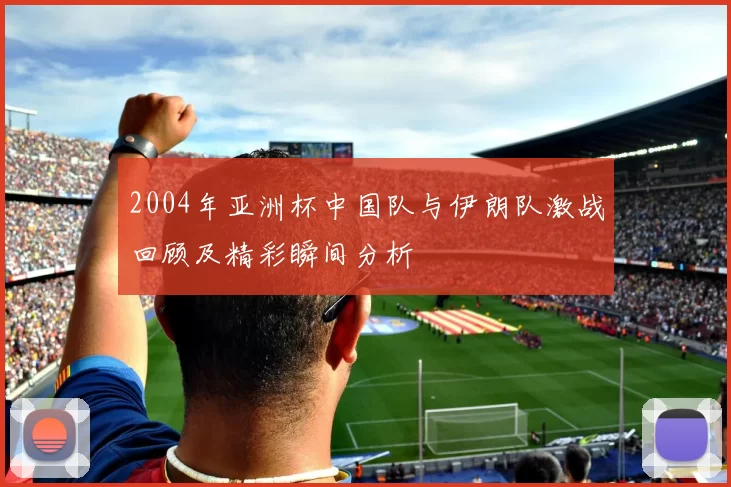 2004年亚洲杯中国队与伊朗队激战回顾及精彩瞬间分析