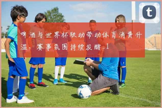 啤酒与世界杯联动带动体育消费升温,赛事氛围持续发酵_1