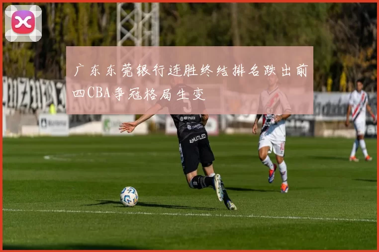 广东东莞银行连胜终结排名跌出前四CBA争冠格局生变
