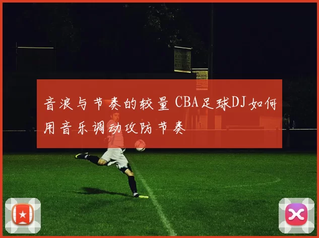 音浪与节奏的较量 CBA足球DJ如何用音乐调动攻防节奏