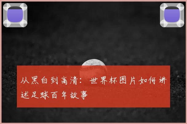 从黑白到高清：世界杯图片如何讲述足球百年故事