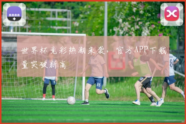 世界杯竞彩热潮来袭,官方APP下载量突破新高