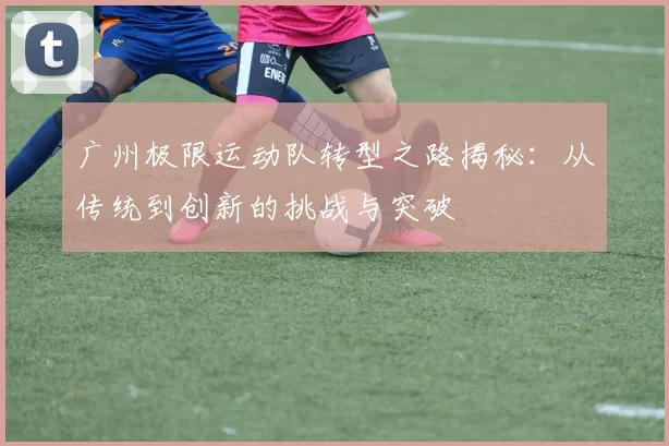 广州极限运动队转型之路揭秘：从传统到创新的挑战与突破