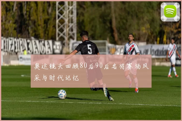 奥运镜头回顾80后90后名将赛场风采与时代记忆