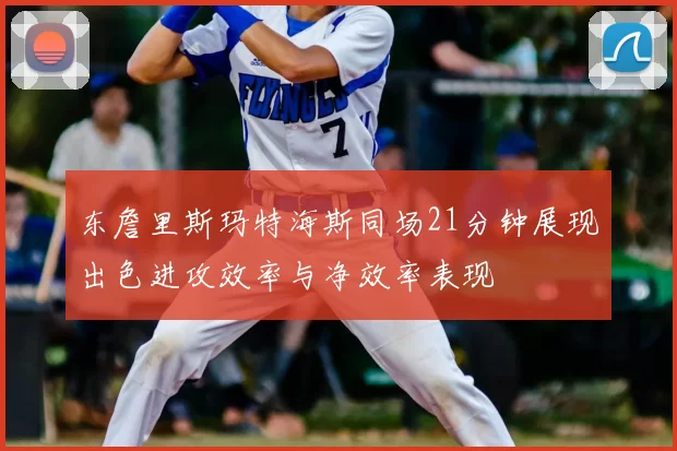 东詹里斯玛特海斯同场21分钟展现出色进攻效率与净效率表现