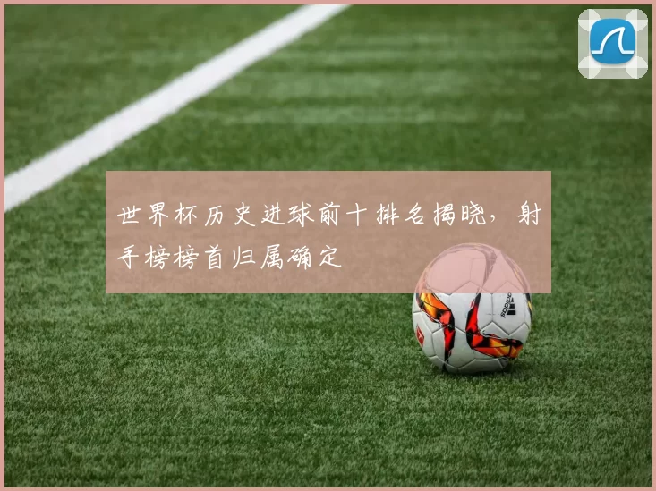 世界杯历史进球前十排名揭晓，射手榜榜首归属确定