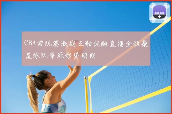 CBA常规赛激战正酣优酷直播全程覆盖球队争冠形势明朗