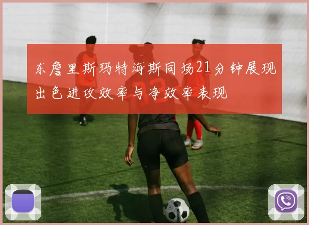 东詹里斯玛特海斯同场21分钟展现出色进攻效率与净效率表现