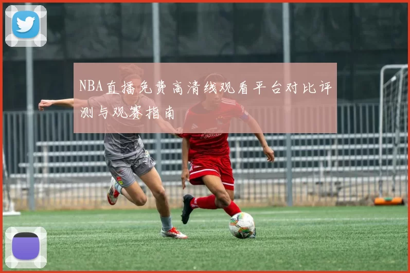 NBA直播免费高清线观看平台对比评测与观赛指南