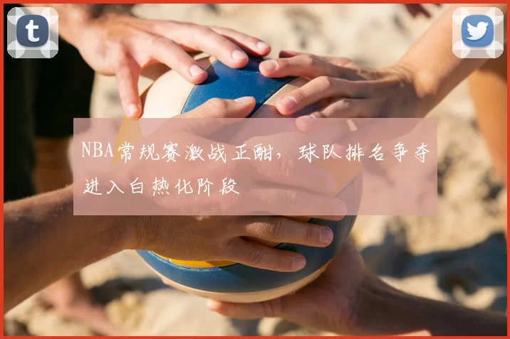 NBA常规赛激战正酣，球队排名争夺进入白热化阶段