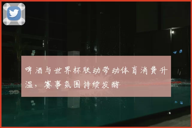 啤酒与世界杯联动带动体育消费升温，赛事氛围持续发酵