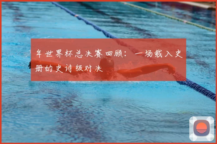 年世界杯总决赛回顾:一场载入史册的史诗级对决