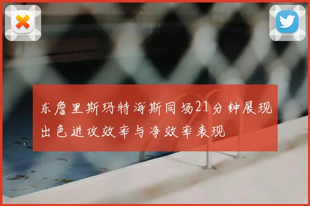 东詹里斯玛特海斯同场21分钟展现出色进攻效率与净效率表现