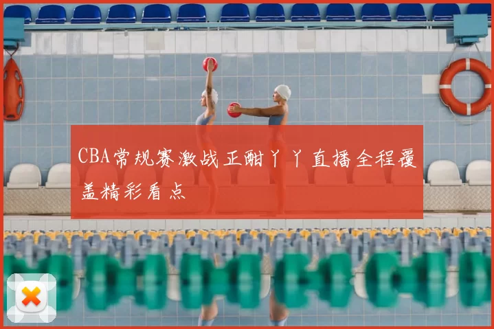 CBA常规赛激战正酣丫丫直播全程覆盖精彩看点