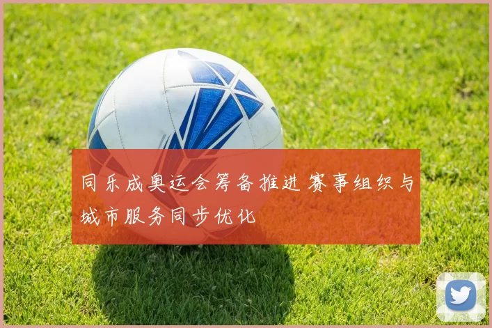 同乐成奥运会筹备推进 赛事组织与城市服务同步优化