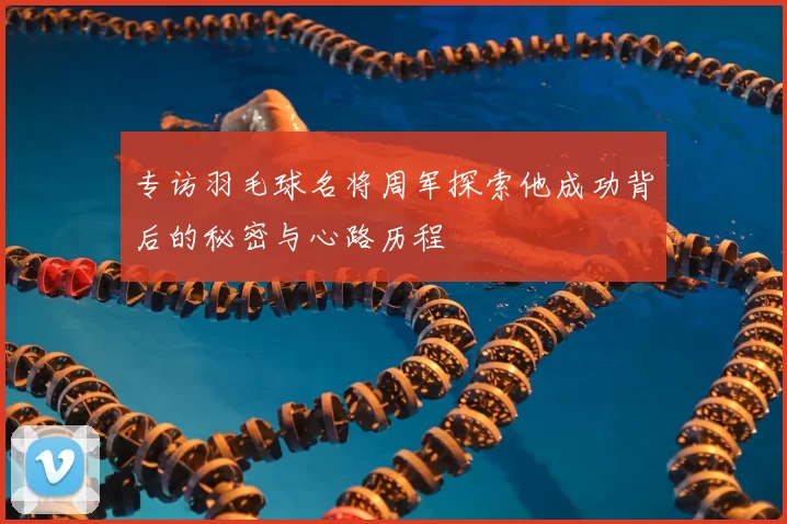 专访羽毛球名将周军探索他成功背后的秘密与心路历程