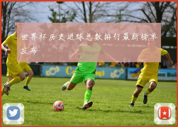 世界杯历史进球总数排行最新榜单发布