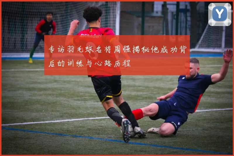 专访羽毛球名将周强揭秘他成功背后的训练与心路历程