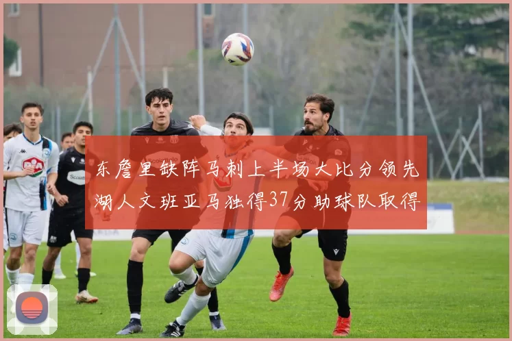 东詹里缺阵马刺上半场大比分领先湖人文班亚马独得37分助球队取得优势