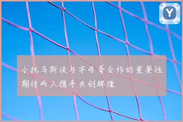 小托马斯谈与字母哥合作的重要性期待两人携手共创辉煌