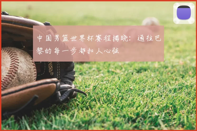 中国男篮世界杯赛程揭晓：通往巴黎的每一步都扣人心弦