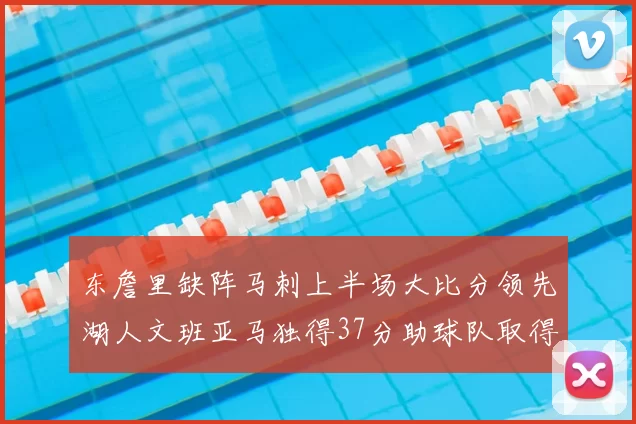 东詹里缺阵马刺上半场大比分领先湖人文班亚马独得37分助球队取得优势