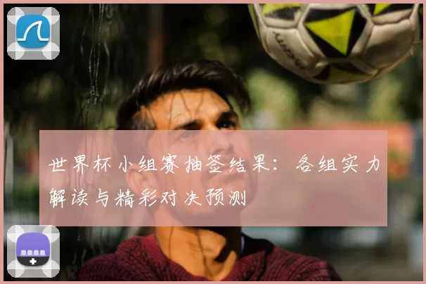 世界杯小组赛抽签结果:各组实力解读与精彩对决预测