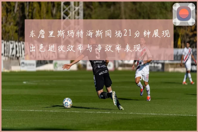 东詹里斯玛特海斯同场21分钟展现出色进攻效率与净效率表现
